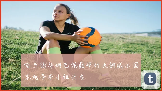 哈兰德与姆巴佩巅峰对决挪威法国末轮争夺小组头名