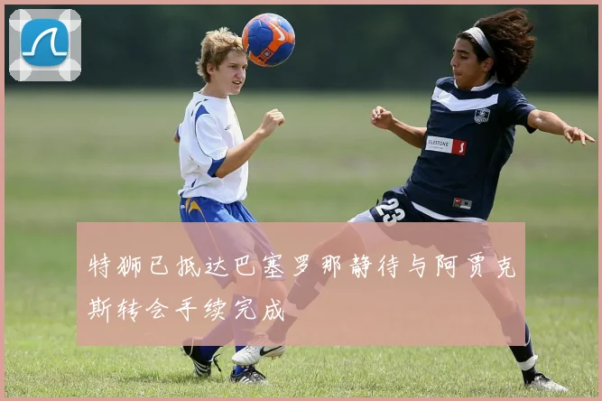 特狮已抵达巴塞罗那静待与阿贾克斯转会手续完成