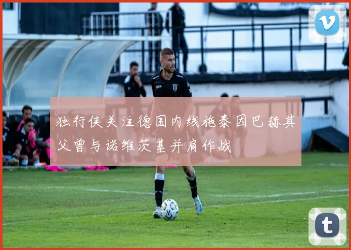 独行侠关注德国内线施泰因巴赫其父曾与诺维茨基并肩作战