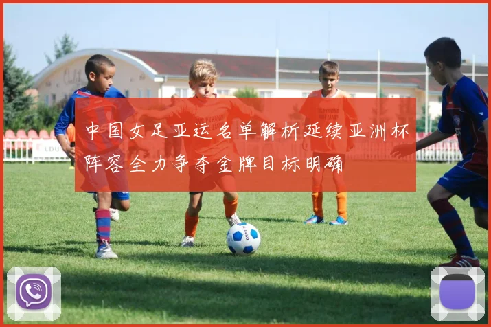中国女足亚运名单解析延续亚洲杯阵容全力争夺金牌目标明确