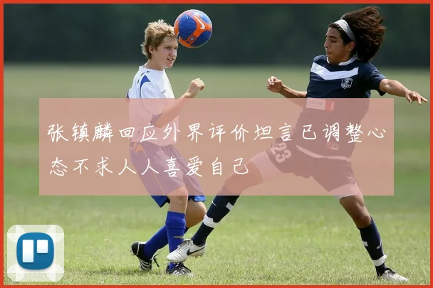 张镇麟回应外界评价坦言已调整心态不求人人喜爱自己