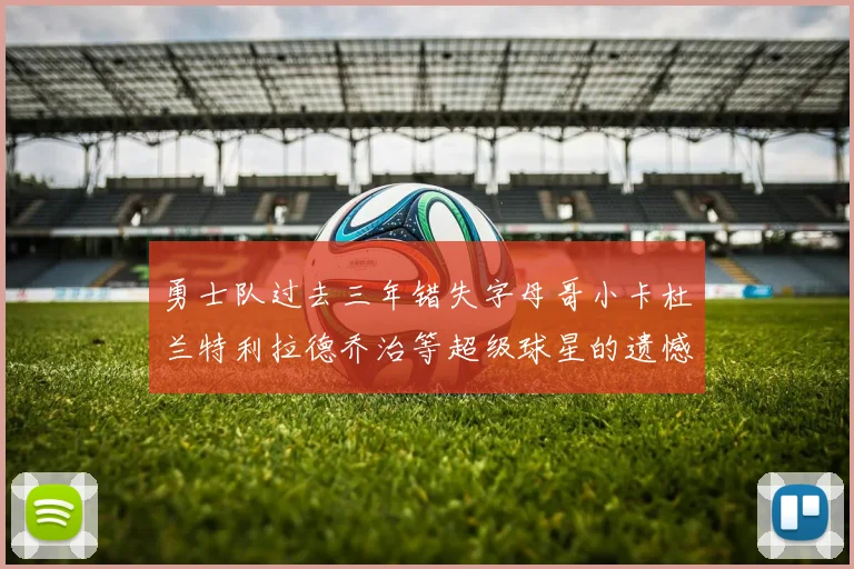 勇士队过去三年错失字母哥小卡杜兰特利拉德乔治等超级球星的遗憾回顾