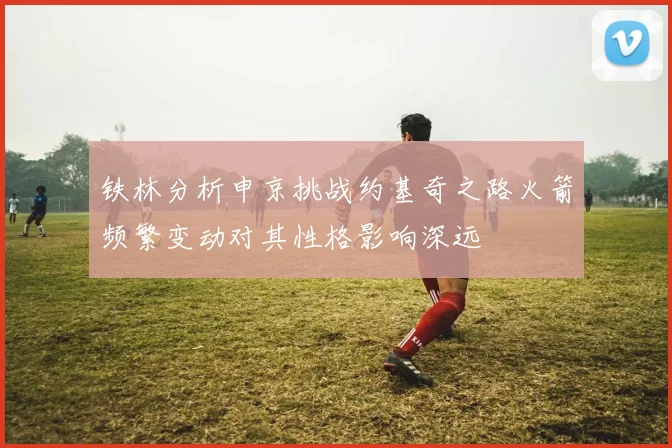 铁林分析申京挑战约基奇之路火箭频繁变动对其性格影响深远