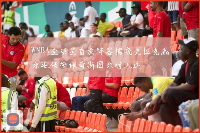WNBA全明星首发阵容揭晓克拉克威尔逊领衔佩奇斯图尔特入选