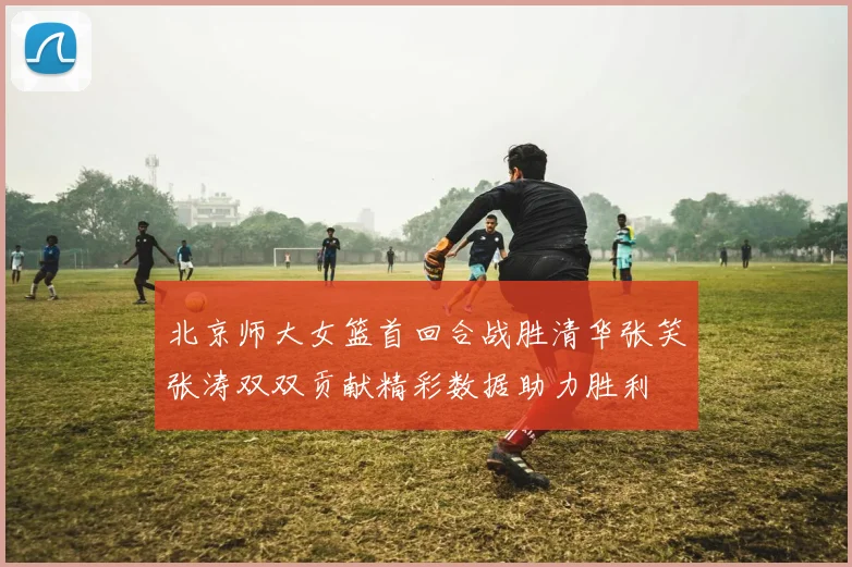 北京师大女篮首回合战胜清华张笑张涛双双贡献精彩数据助力胜利