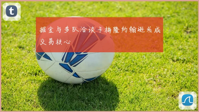 掘金与多队洽谈卡梅隆约翰逊或成交易核心