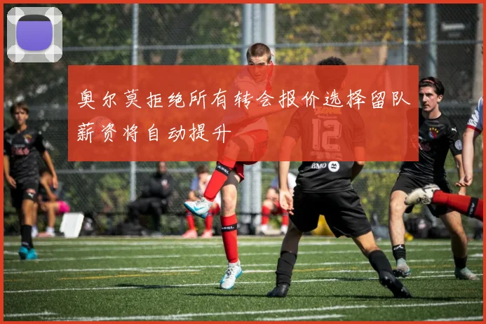 奥尔莫拒绝所有转会报价选择留队薪资将自动提升