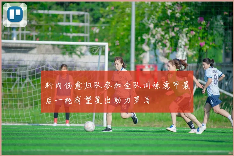 科内伤愈归队参加全队训练意甲最后一轮有望复出助力罗马