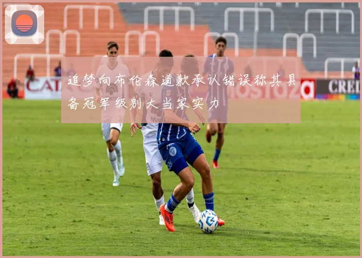 追梦向布伦森道歉承认错误称其具备冠军级别大当家实力