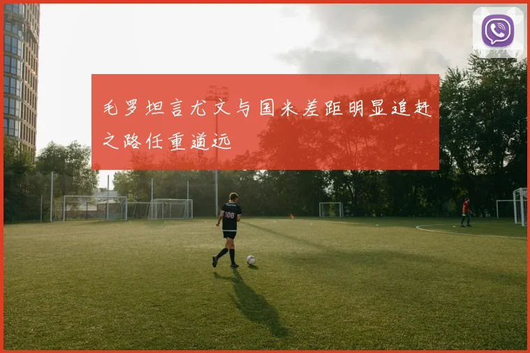 毛罗坦言尤文与国米差距明显追赶之路任重道远