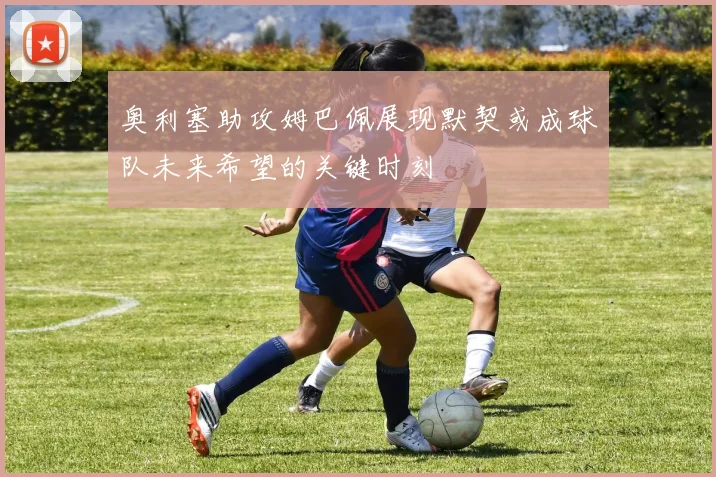 奥利塞助攻姆巴佩展现默契或成球队未来希望的关键时刻