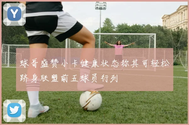 球哥盛赞小卡健康状态称其可轻松跻身联盟前五球员行列