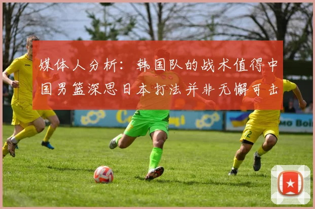 媒体人分析：韩国队的战术值得中国男篮深思日本打法并非无懈可击