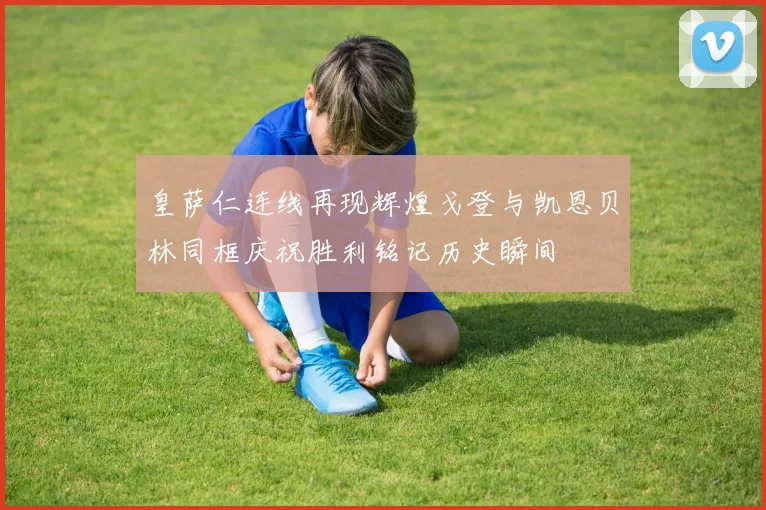 皇萨仁连线再现辉煌戈登与凯恩贝林同框庆祝胜利铭记历史瞬间
