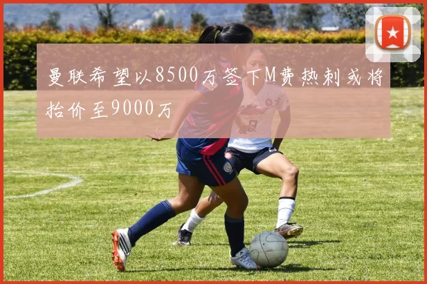 曼联希望以8500万签下M费热刺或将抬价至9000万