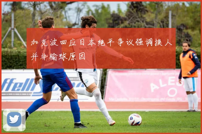 加克波回应日本绝平争议强调换人并非输球原因