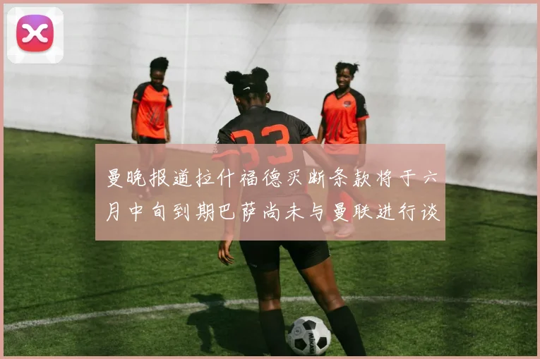 曼晚报道拉什福德买断条款将于六月中旬到期巴萨尚未与曼联进行谈判