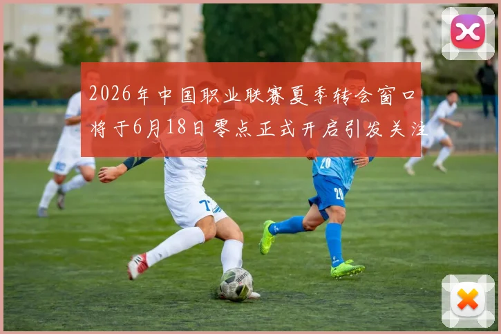 2026年中国职业联赛夏季转会窗口将于6月18日零点正式开启引发关注